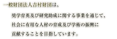 一般財団法人吉村財団は、奨学育英及び研究助成に関する事業を通じて、社会に有用な人材の育成及び学術の振興に貢献することを目指しています。